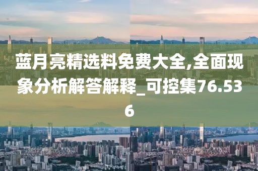 蓝月亮精选料免费大全,全面现象分析解答解释_可控集76.536