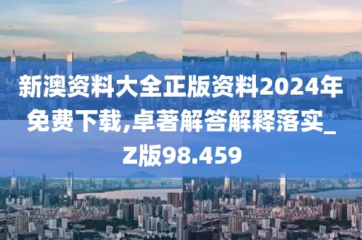新澳资料大全正版资料2024年免费下载,卓著解答解释落实_Z版98.459
