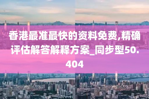 香港最准最快的资料免费,精确评估解答解释方案_同步型50.404