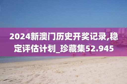 2024新澳门历史开奖记录,稳定评估计划_珍藏集52.945