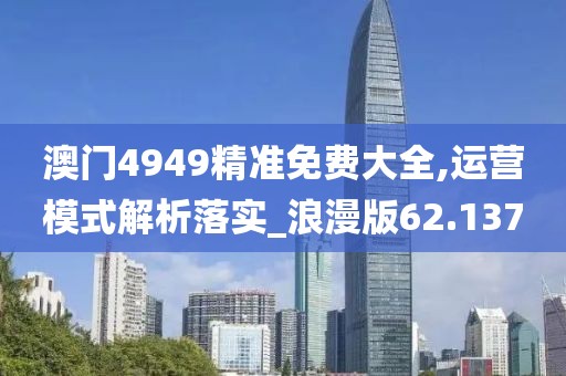 澳门4949精准免费大全,运营模式解析落实_浪漫版62.137