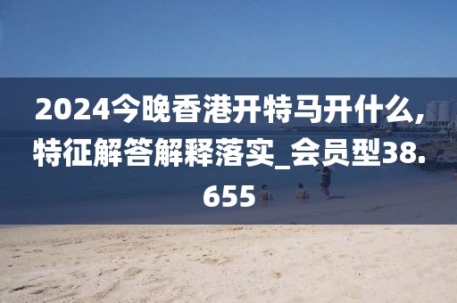 2024今晚香港开特马开什么,特征解答解释落实_会员型38.655