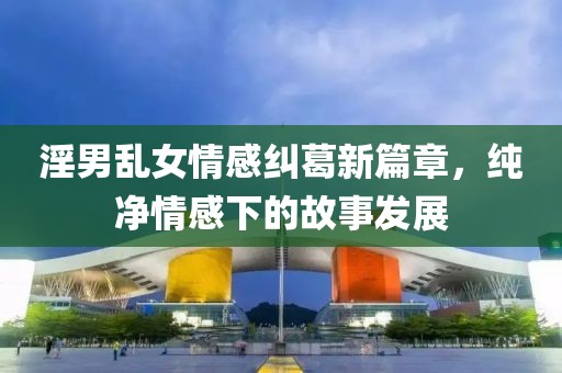 淫男乱女情感纠葛新篇章，纯净情感下的故事发展