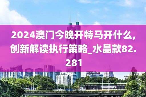 2024澳门今晚开特马开什么,创新解读执行策略_水晶款82.281