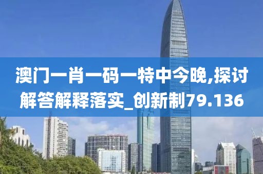 澳门一肖一码一特中今晚,探讨解答解释落实_创新制79.136