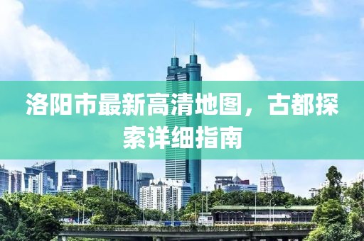 洛阳市最新高清地图，古都探索详细指南