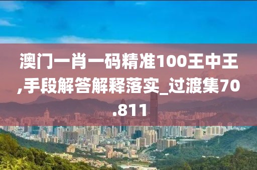 澳门一肖一码精准100王中王,手段解答解释落实_过渡集70.811