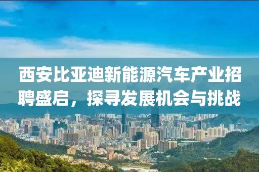 西安比亚迪新能源汽车产业招聘盛启，探寻发展机会与挑战