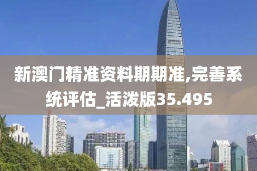 新澳门精准资料期期准,完善系统评估_活泼版35.495