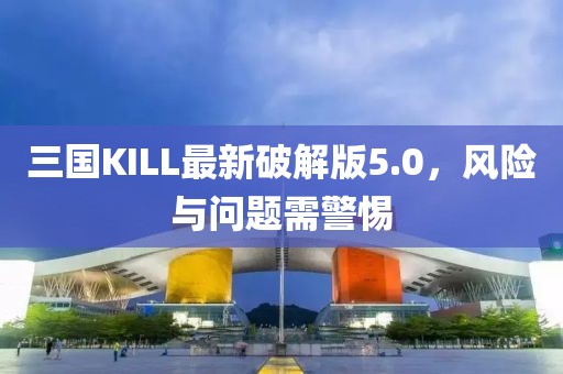 三国KILL最新破解版5.0，风险与问题需警惕