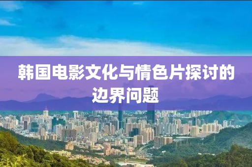 韩国电影文化与情色片探讨的边界问题