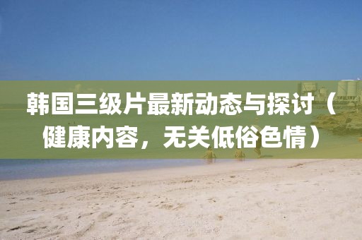 韩国三级片最新动态与探讨（健康内容，无关低俗色情）