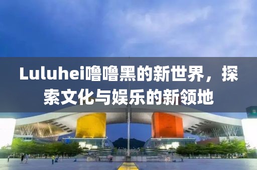Luluhei噜噜黑的新世界，探索文化与娱乐的新领地