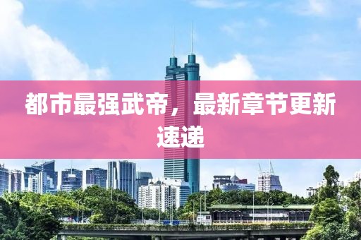 都市最强武帝，最新章节更新速递