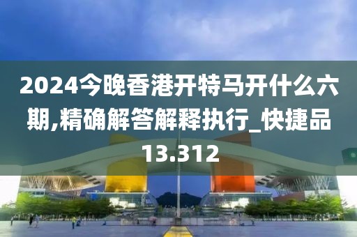 2024今晚香港开特马开什么六期,精确解答解释执行_快捷品13.312