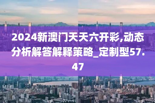 2024新澳门天天六开彩,动态分析解答解释策略_定制型57.47