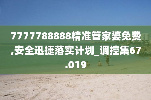 7777788888精准管家婆免费,安全迅捷落实计划_调控集67.019