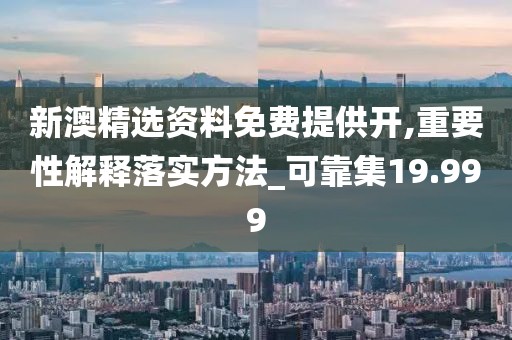 新澳精选资料免费提供开,重要性解释落实方法_可靠集19.999