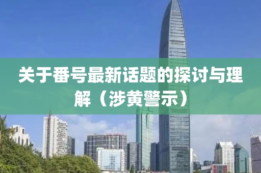关于番号最新话题的探讨与理解（涉黄警示）
