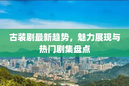 古装剧最新趋势，魅力展现与热门剧集盘点