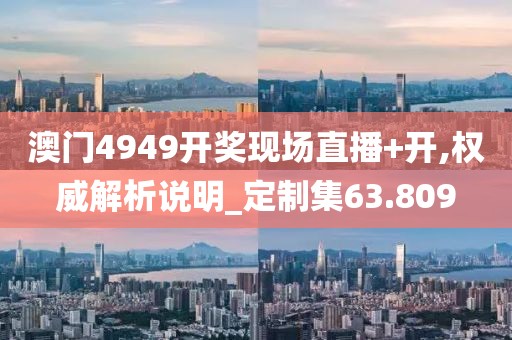 澳门4949开奖现场直播+开,权威解析说明_定制集63.809