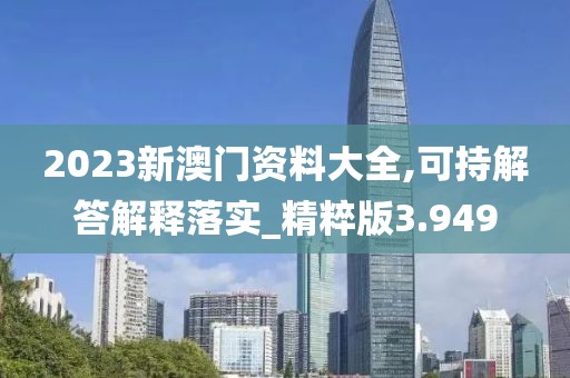 2023新澳门资料大全,可持解答解释落实_精粹版3.949