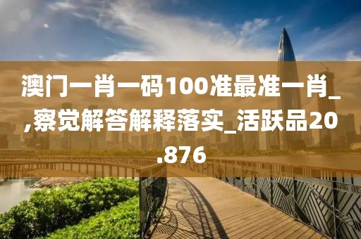 澳门一肖一码100准最准一肖_,察觉解答解释落实_活跃品20.876
