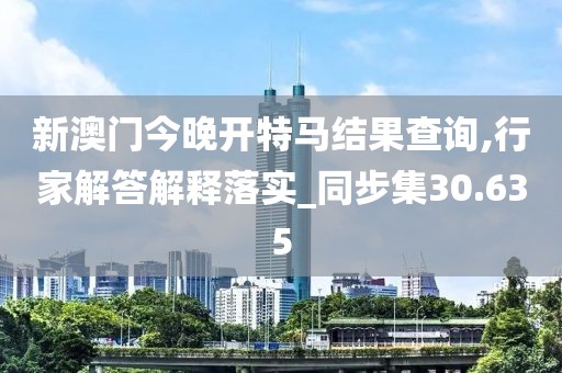 新澳门今晚开特马结果查询,行家解答解释落实_同步集30.635