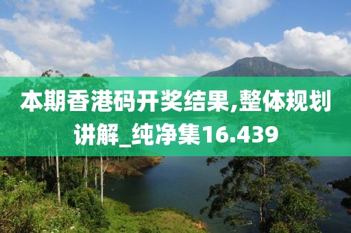 本期香港码开奖结果,整体规划讲解_纯净集16.439