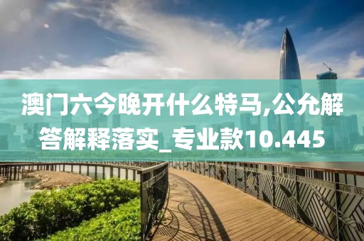 澳门六今晚开什么特马,公允解答解释落实_专业款10.445