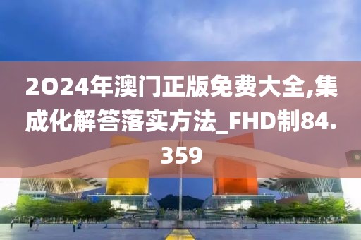 2O24年澳门正版免费大全,集成化解答落实方法_FHD制84.359