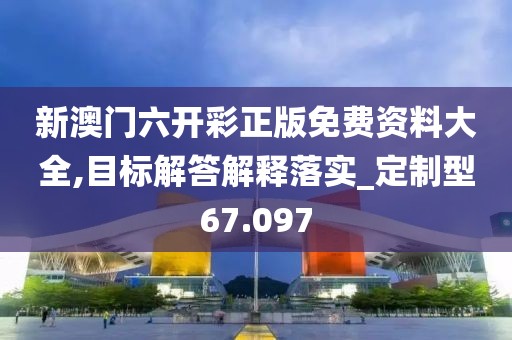 新澳门六开彩正版免费资料大全,目标解答解释落实_定制型67.097