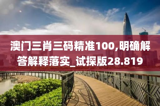 澳门三肖三码精准100,明确解答解释落实_试探版28.819