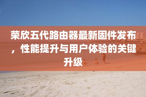 荣欣五代路由器最新固件发布，性能提升与用户体验的关键升级