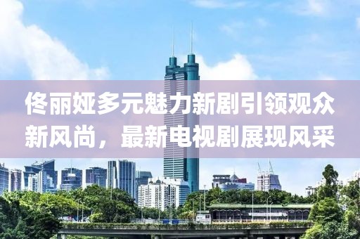 佟丽娅多元魅力新剧引领观众新风尚，最新电视剧展现风采