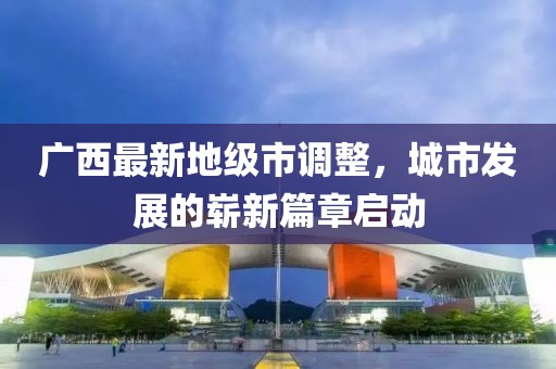 广西最新地级市调整，城市发展的崭新篇章启动