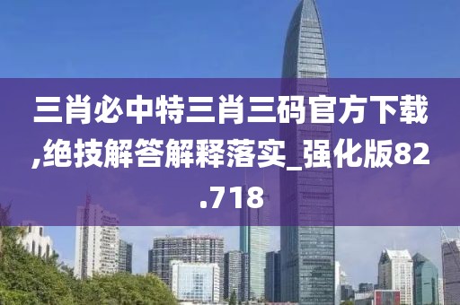 三肖必中特三肖三码官方下载,绝技解答解释落实_强化版82.718