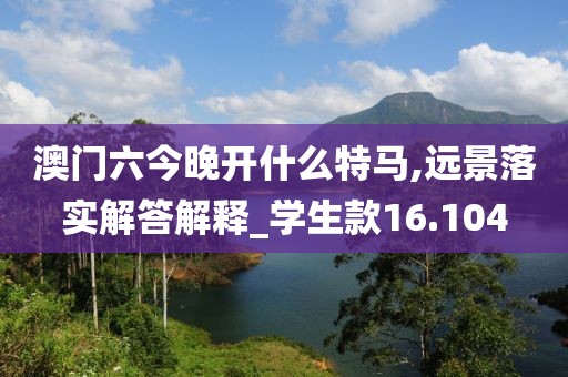 澳门六今晚开什么特马,远景落实解答解释_学生款16.104