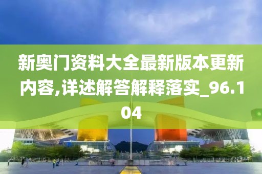 新奥门资料大全最新版本更新内容,详述解答解释落实_96.104
