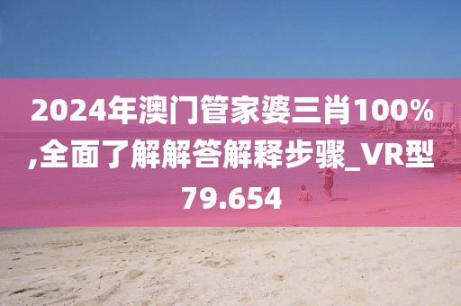 2024年澳门管家婆三肖100%,全面了解解答解释步骤_VR型79.654