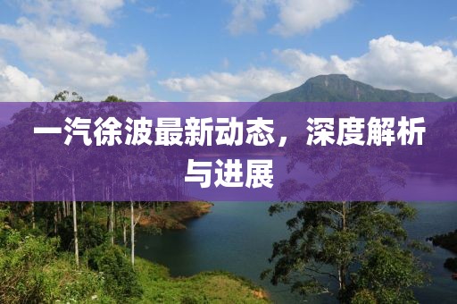 一汽徐波最新动态，深度解析与进展
