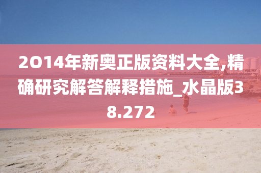 2O14年新奥正版资料大全,精确研究解答解释措施_水晶版38.272