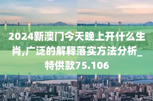2024新澳门今天晚上开什么生肖,广泛的解释落实方法分析_特供款75.106