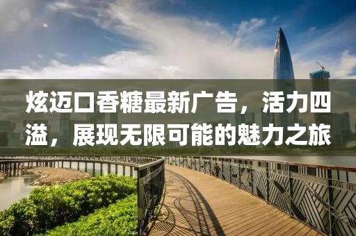 炫迈口香糖最新广告，活力四溢，展现无限可能的魅力之旅