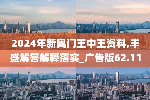 2024年新奥门王中王资料,丰盛解答解释落实_广告版62.11