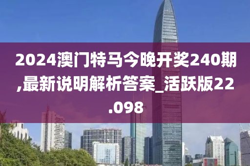 2024澳门特马今晚开奖240期,最新说明解析答案_活跃版22.098