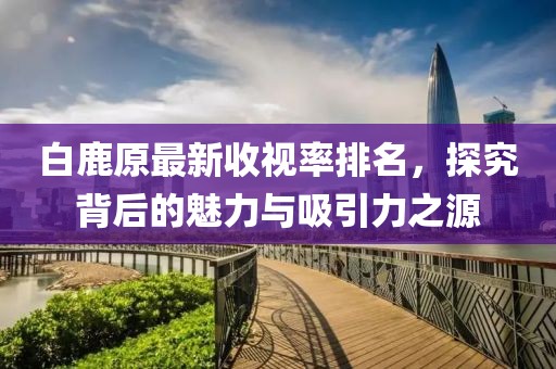 白鹿原最新收视率排名，探究背后的魅力与吸引力之源