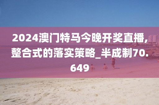 2024澳门特马今晚开奖直播,整合式的落实策略_半成制70.649