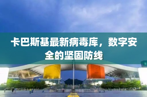 卡巴斯基最新病毒库，数字安全的坚固防线