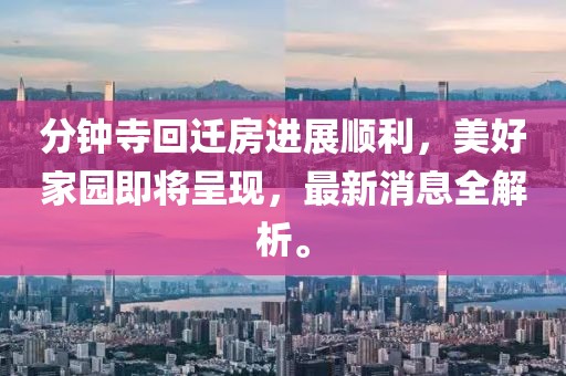 分钟寺回迁房进展顺利，美好家园即将呈现，最新消息全解析。
